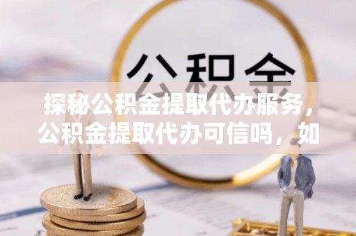 青浦探秘公积金提取代办服务，公积金提取代办可信吗，如何选择靠谱平台？