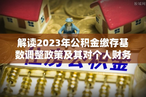 温县解读2023年公积金缴存基数调整政策及其对个人财务的影响