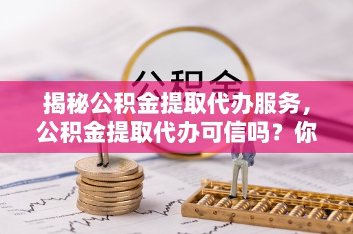 宜城揭秘公积金提取代办服务，公积金提取代办可信吗？你需要知道的真相