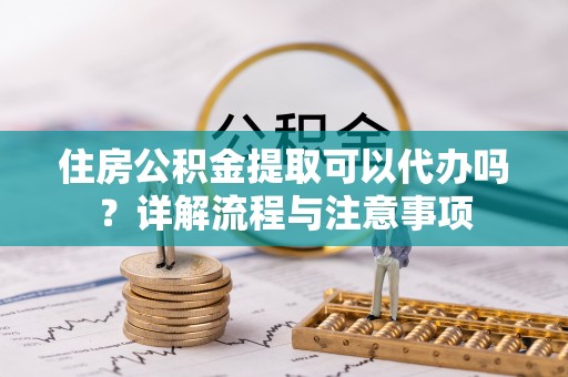 宜城住房公积金提取可以代办吗？详解流程与注意事项