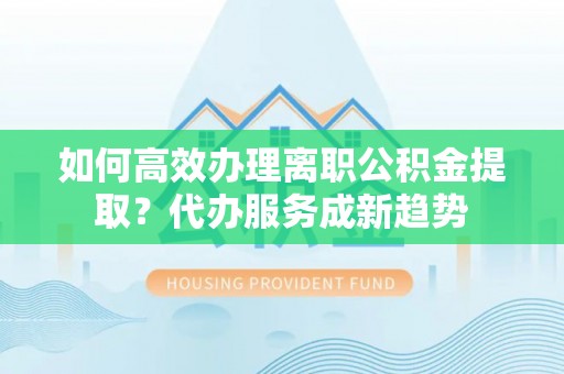 无为如何高效办理离职公积金提取？代办服务成新趋势