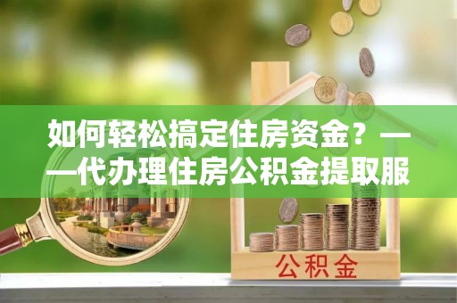 嫩江如何轻松搞定住房资金？——代办理住房公积金提取服务全解析