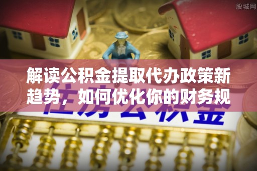 嫩江解读公积金提取代办政策新趋势，如何优化你的财务规划