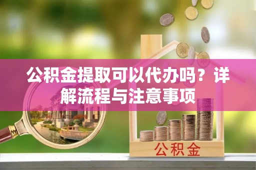 无为公积金提取可以代办吗？详解流程与注意事项